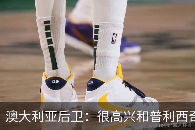 澳大利亚后卫：很高兴和普利西奇较量，我们会尽最大努力争取胜利