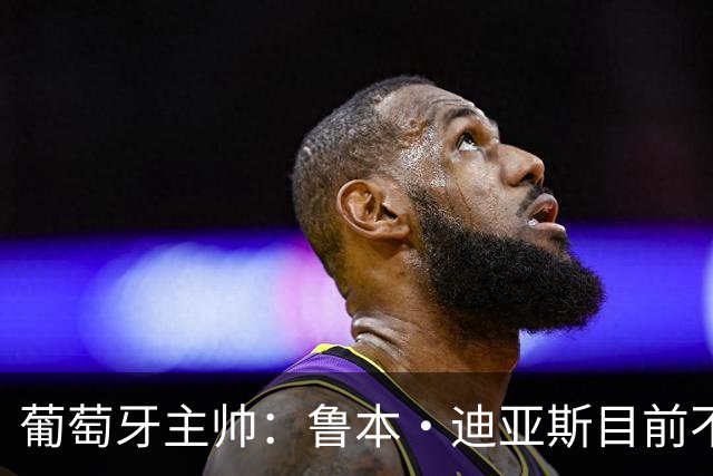 葡萄牙主帅：鲁本·迪亚斯目前不适合比赛 我们会据实际情况轮换